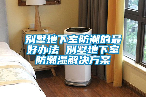 別墅地下室防潮的最好辦法 別墅地下室防潮濕解決方案